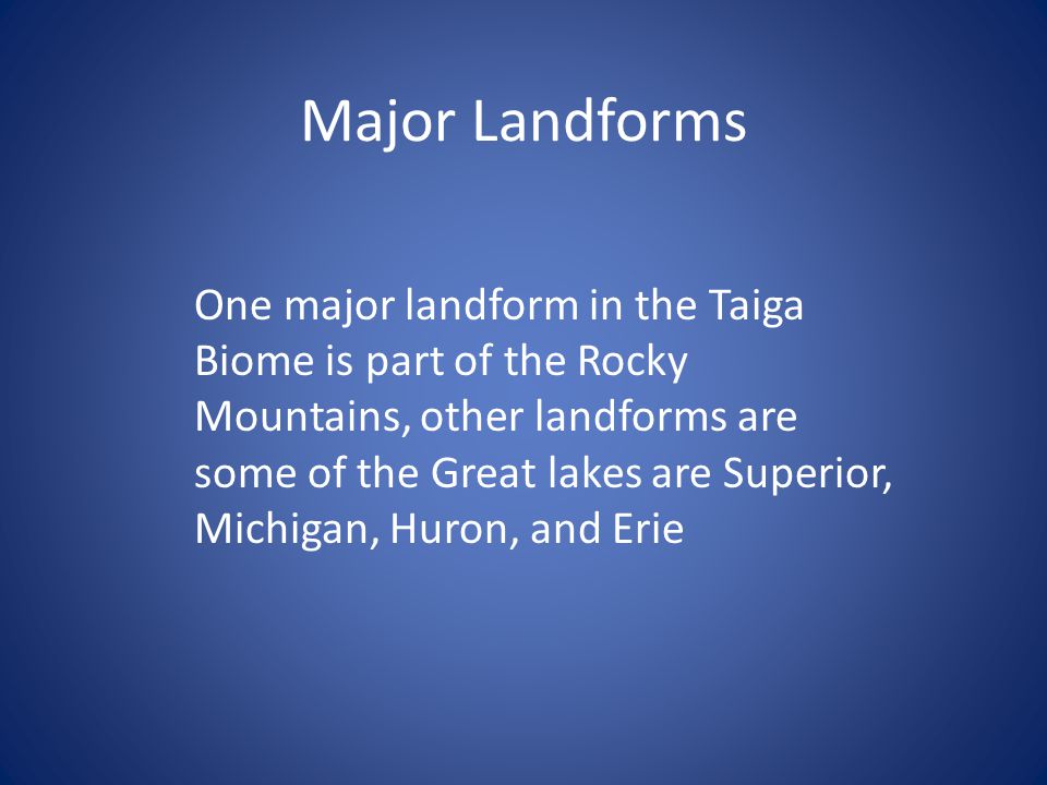 Major Landforms One major landform in the Taiga Biome is part of the Rocky Mountains, other landforms are some of the Great lakes are Superior, Michigan, Huron, and Erie