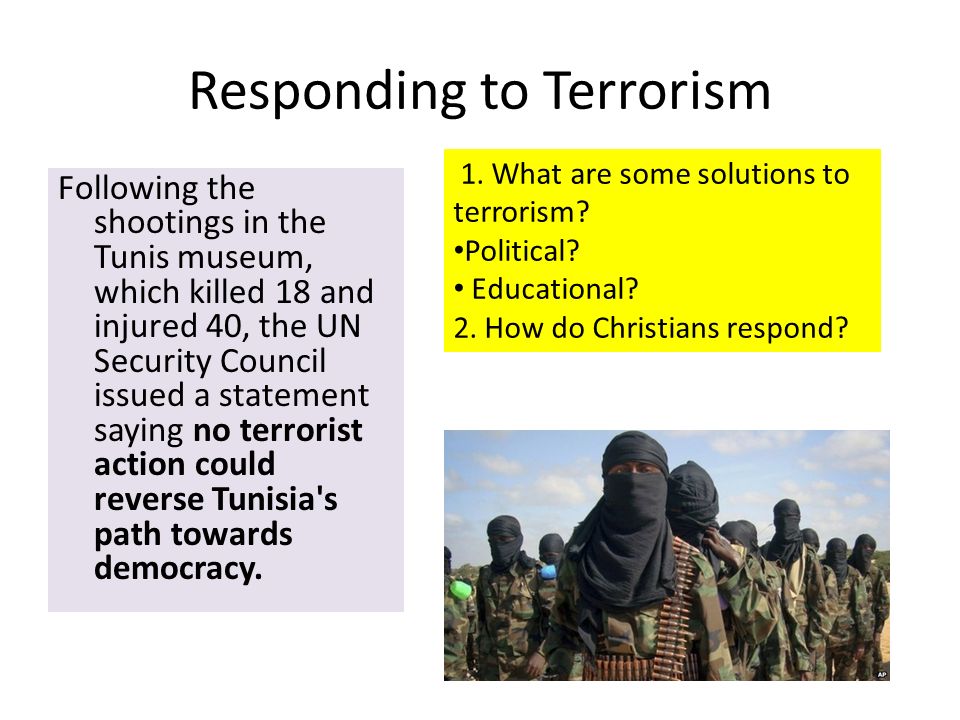 Responding to Terrorism Following the shootings in the Tunis museum, which killed 18 and injured 40, the UN Security Council issued a statement saying no terrorist action could reverse Tunisia s path towards democracy.